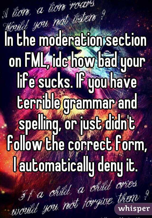 In the moderation section on FML, idc how bad your life sucks. If you have terrible grammar and spelling, or just didn't follow the correct form, I automatically deny it. 