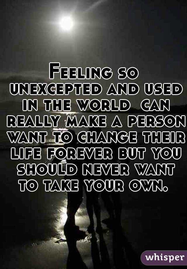 Feeling so unexcepted and used in the world  can really make a person want to change their life forever but you should never want to take your own. 