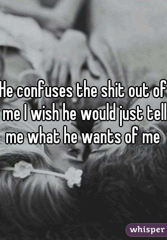 He confuses the shit out of me I wish he would just tell me what he wants of me 