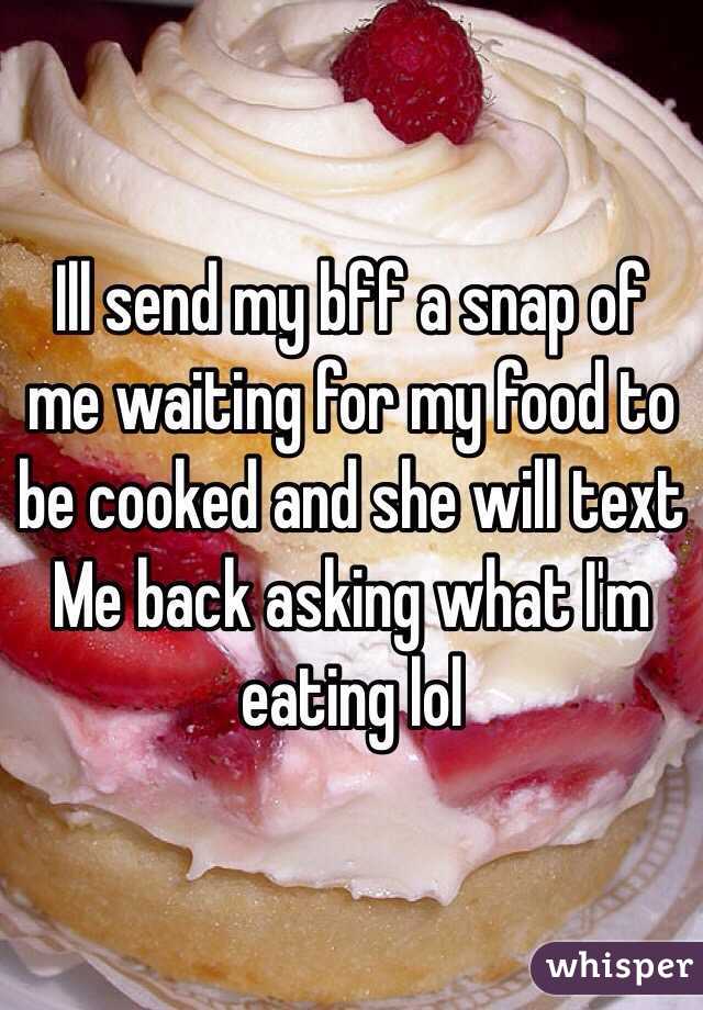 Ill send my bff a snap of me waiting for my food to be cooked and she will text 
Me back asking what I'm eating lol 