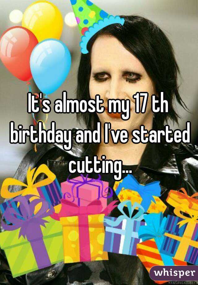 It's almost my 17 th birthday and I've started cutting...