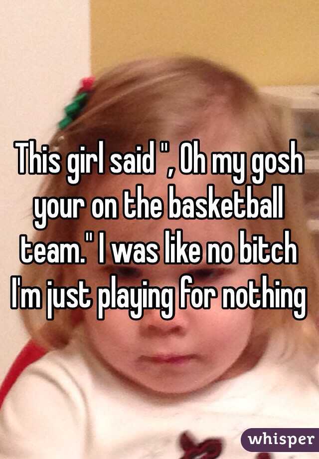 This girl said ", Oh my gosh your on the basketball team." I was like no bitch I'm just playing for nothing 