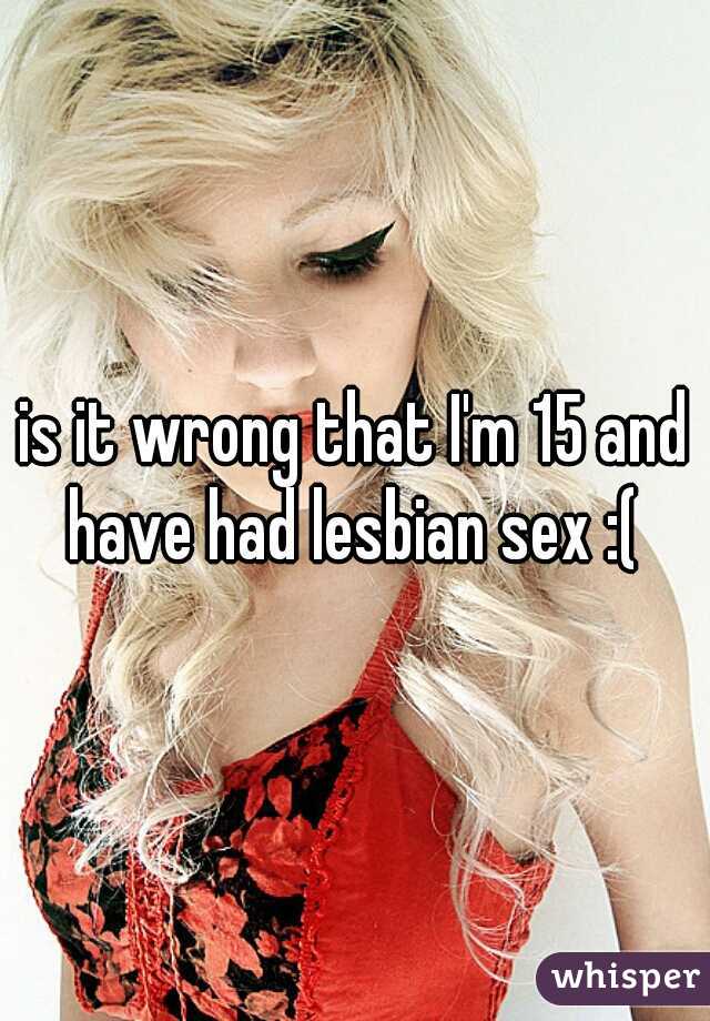 is it wrong that I'm 15 and have had lesbian sex :( 