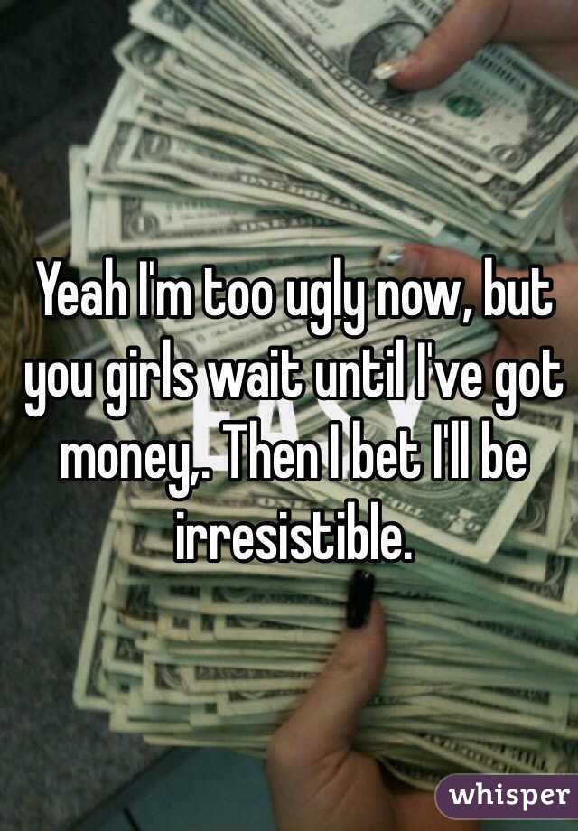 Yeah I'm too ugly now, but you girls wait until I've got money,. Then I bet I'll be irresistible.