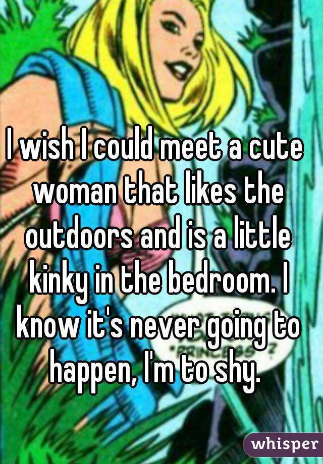 I wish I could meet a cute woman that likes the outdoors and is a little kinky in the bedroom. I know it's never going to happen, I'm to shy. 