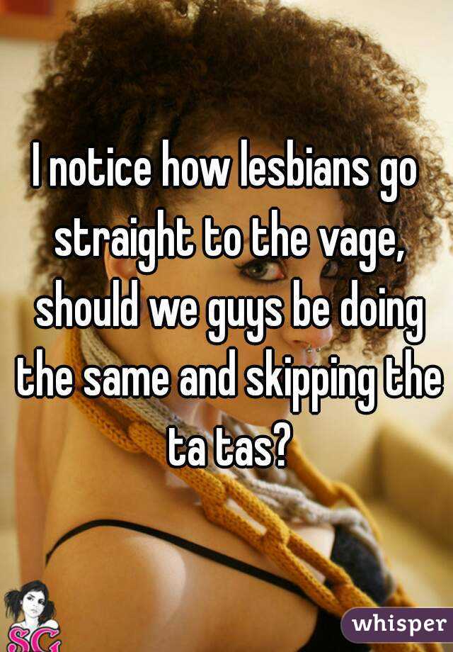 I notice how lesbians go straight to the vage, should we guys be doing the same and skipping the ta tas?