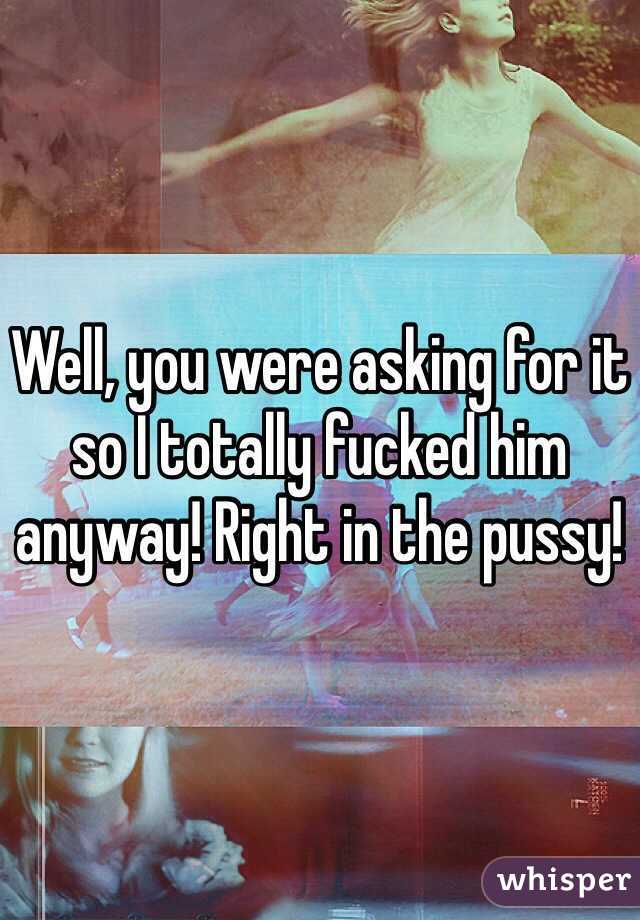 Well, you were asking for it so I totally fucked him anyway! Right in the pussy!