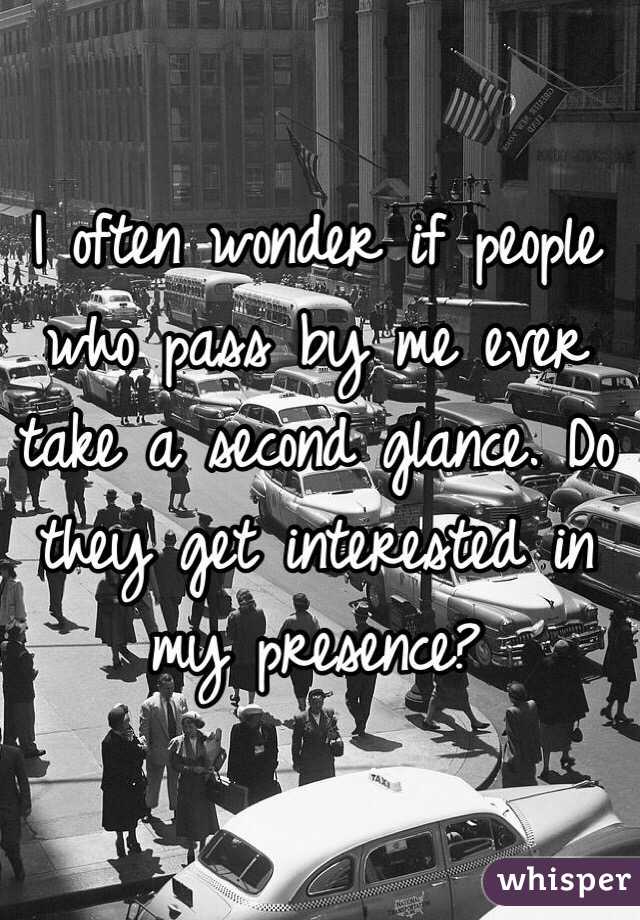 I often wonder if people who pass by me ever take a second glance. Do they get interested in my presence?