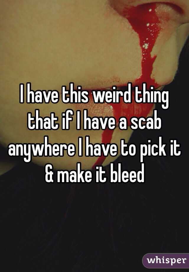 I have this weird thing that if I have a scab anywhere I have to pick it & make it bleed