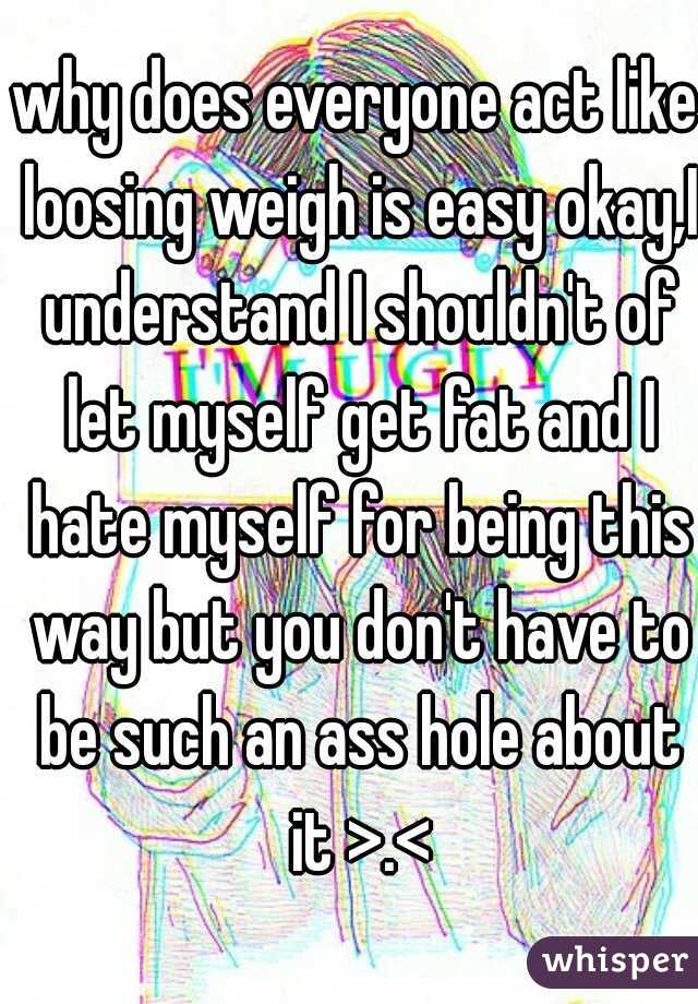 why does everyone act like loosing weigh is easy okay,I understand I shouldn't of let myself get fat and I hate myself for being this way but you don't have to be such an ass hole about it >.<