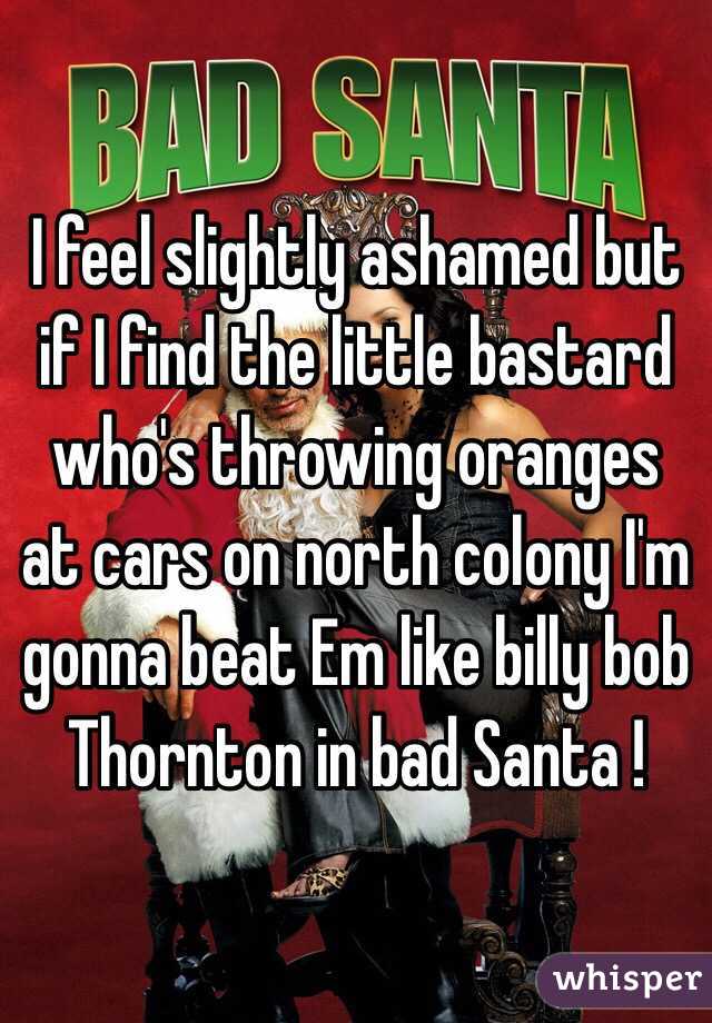 I feel slightly ashamed but if I find the little bastard who's throwing oranges at cars on north colony I'm gonna beat Em like billy bob Thornton in bad Santa !