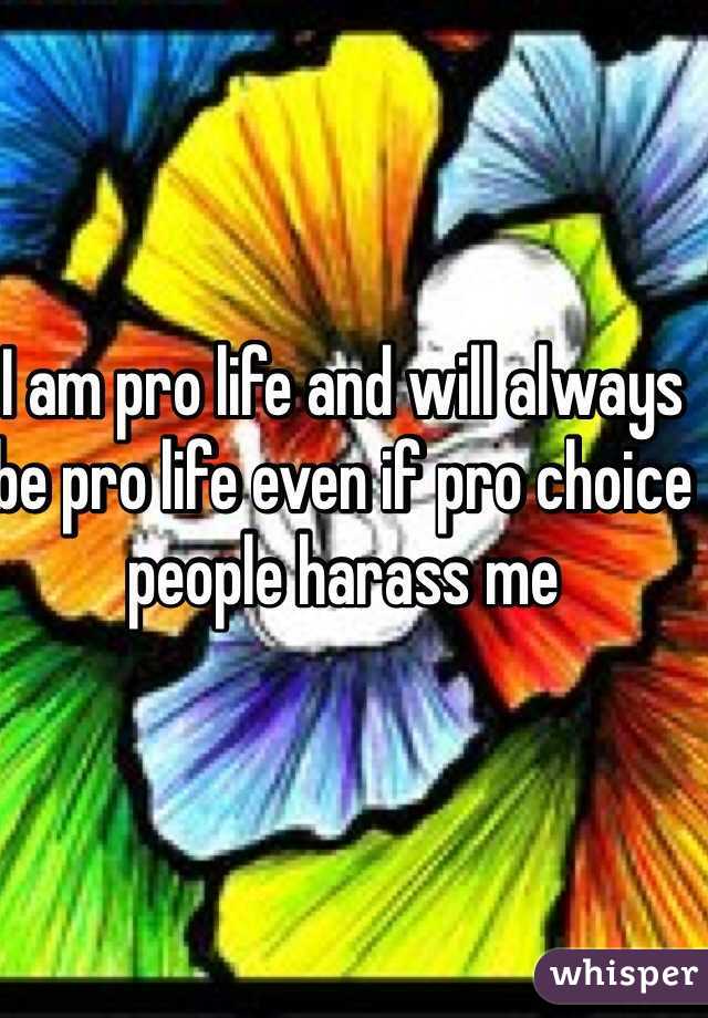 I am pro life and will always be pro life even if pro choice people harass me