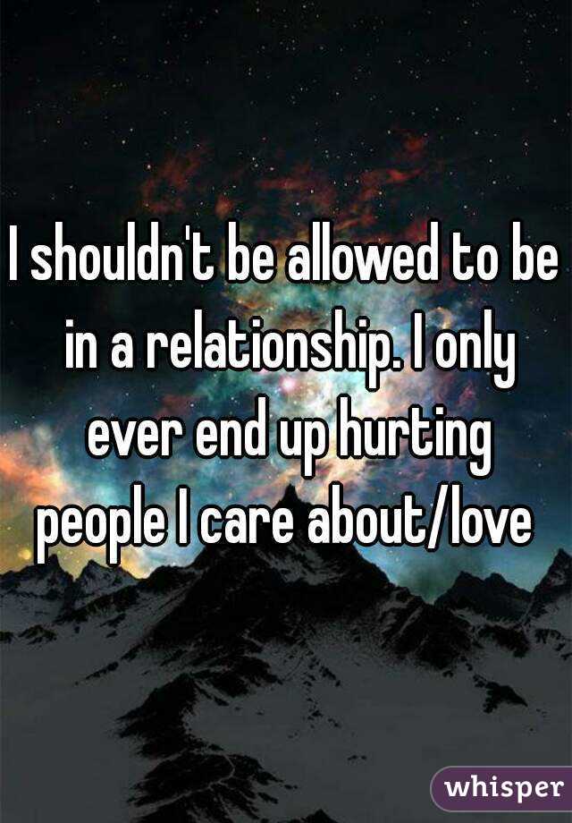 I shouldn't be allowed to be in a relationship. I only ever end up hurting people I care about/love 