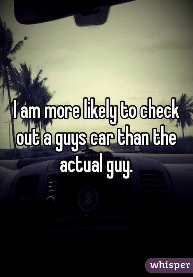 I am more likely to check out a guys car than the actual guy.