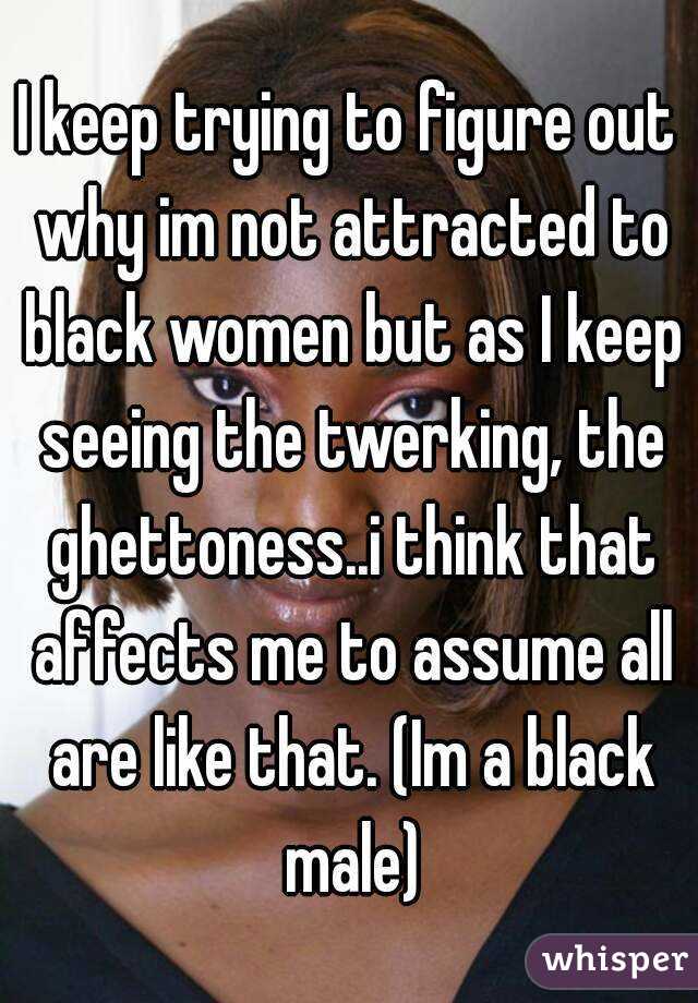 I keep trying to figure out why im not attracted to black women but as I keep seeing the twerking, the ghettoness..i think that affects me to assume all are like that. (Im a black male)