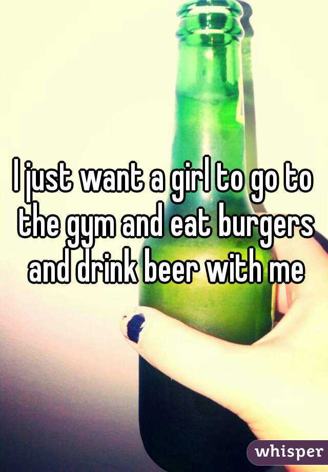 I just want a girl to go to the gym and eat burgers and drink beer with me