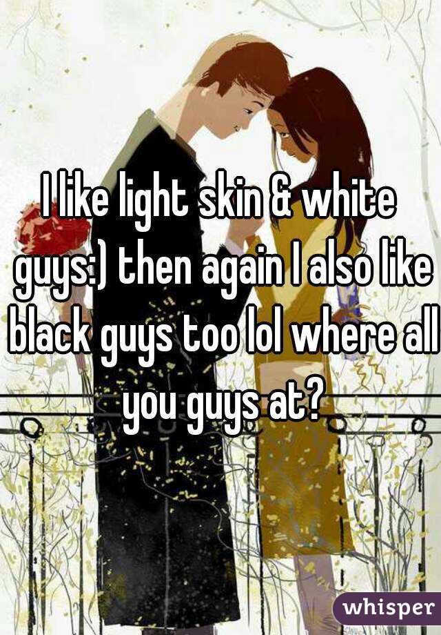 I like light skin & white guys:) then again I also like black guys too lol where all you guys at?