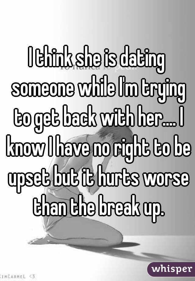 I think she is dating someone while I'm trying to get back with her.... I know I have no right to be upset but it hurts worse than the break up.