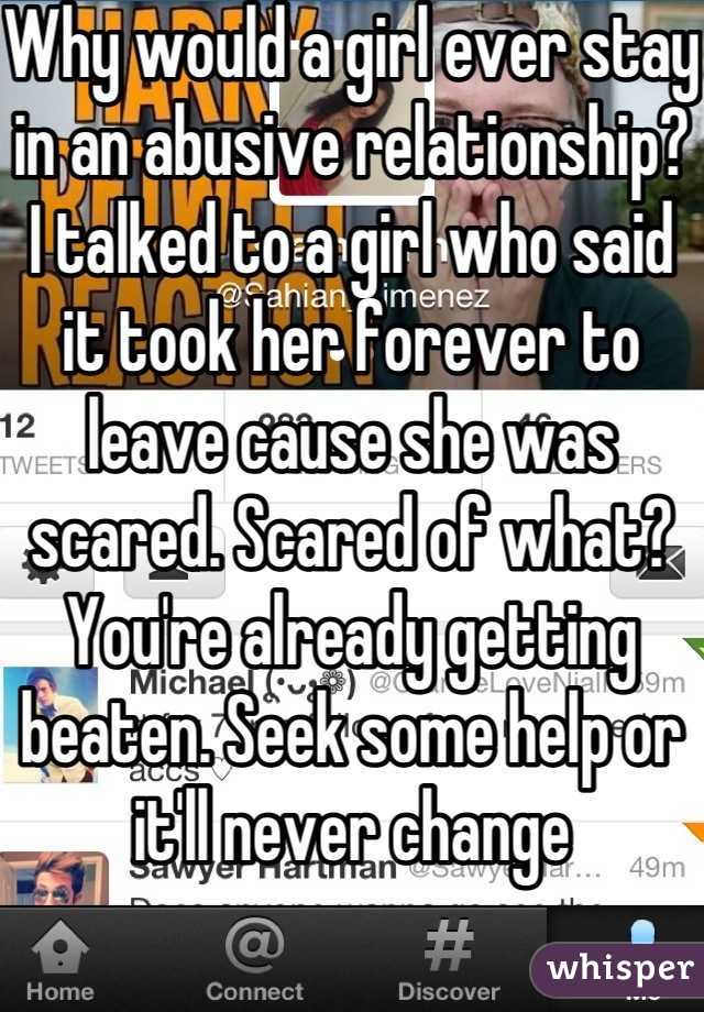 Why would a girl ever stay in an abusive relationship? I talked to a girl who said it took her forever to leave cause she was scared. Scared of what? You're already getting beaten. Seek some help or it'll never change