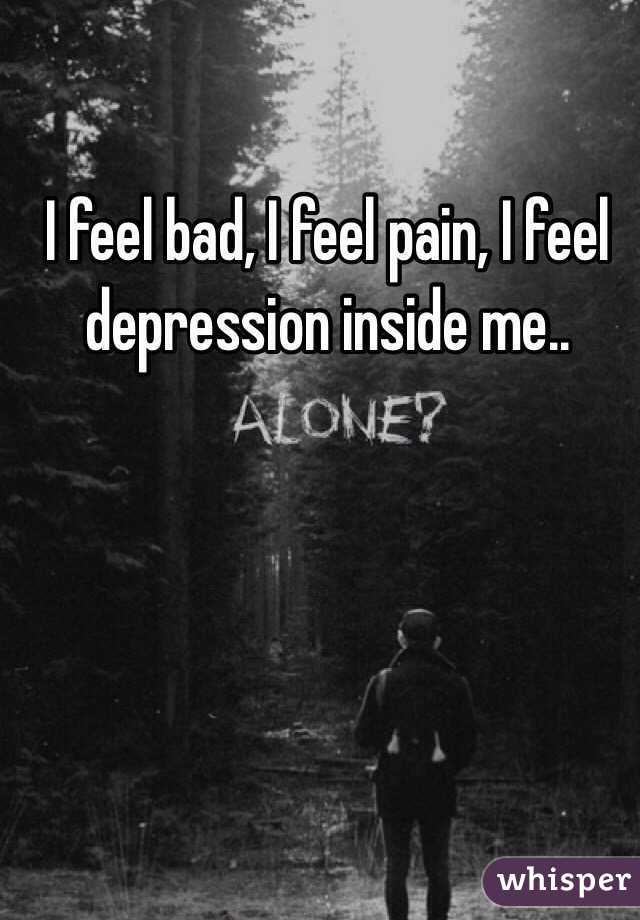 I feel bad, I feel pain, I feel depression inside me..