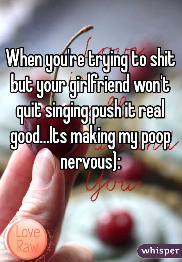 When you're trying to shit but your girlfriend won't quit singing push it real good...Its making my poop nervous):