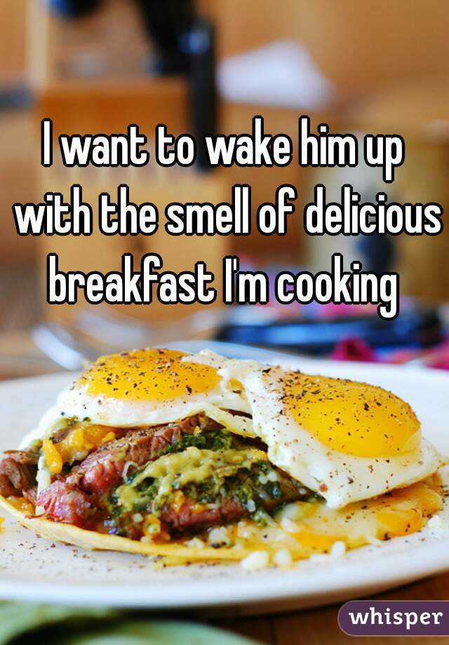 I want to wake him up with the smell of delicious breakfast I'm cooking 