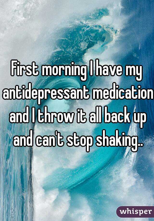 First morning I have my antidepressant medication and I throw it all back up and can't stop shaking..