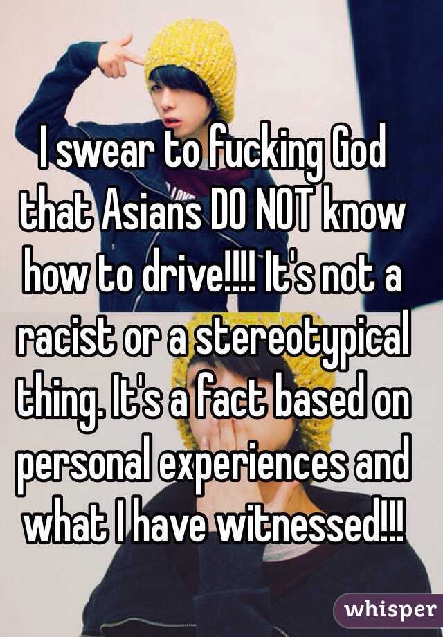 I swear to fucking God that Asians DO NOT know how to drive!!!! It's not a racist or a stereotypical thing. It's a fact based on personal experiences and what I have witnessed!!!