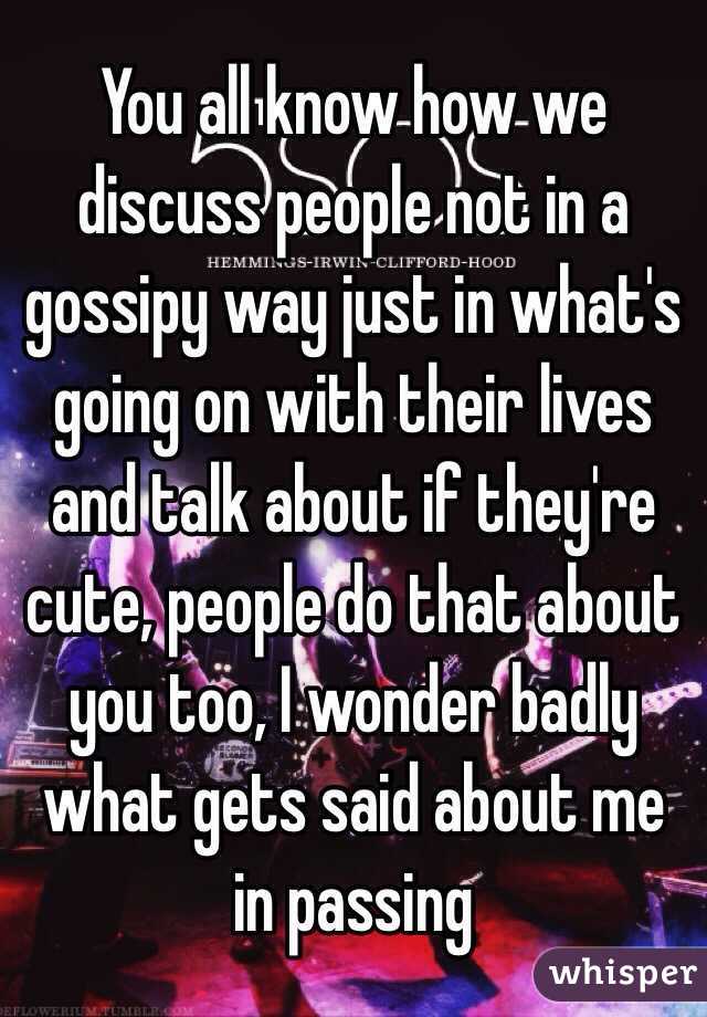 You all know how we discuss people not in a gossipy way just in what's going on with their lives and talk about if they're cute, people do that about you too, I wonder badly what gets said about me in passing 