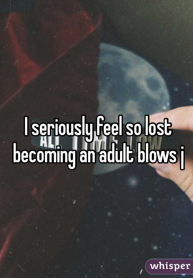 I seriously feel so lost becoming an adult blows j