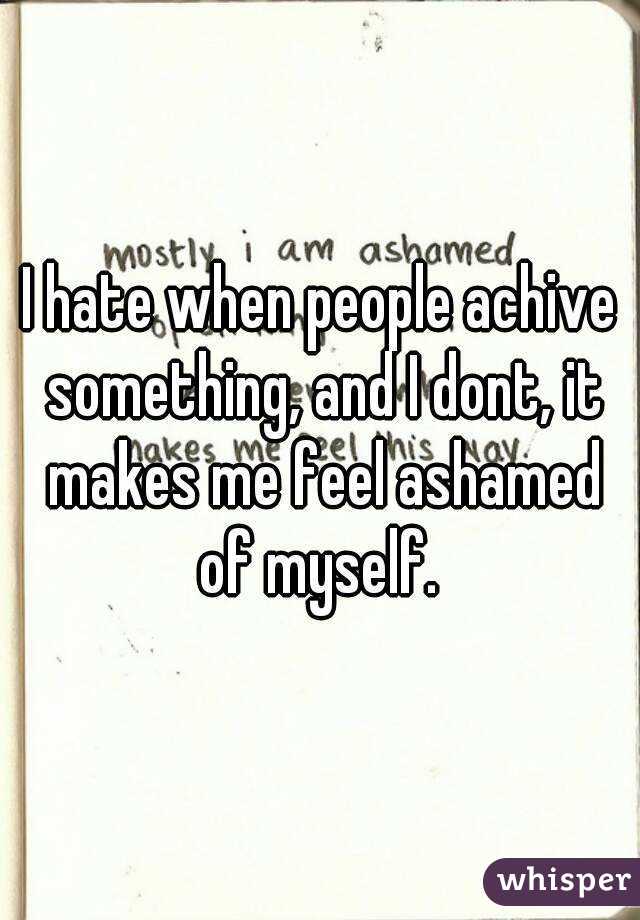 I hate when people achive something, and I dont, it makes me feel ashamed of myself. 