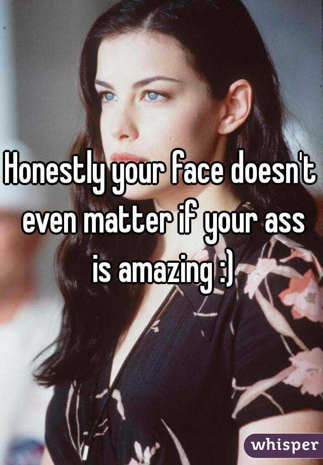 Honestly your face doesn't even matter if your ass is amazing :)