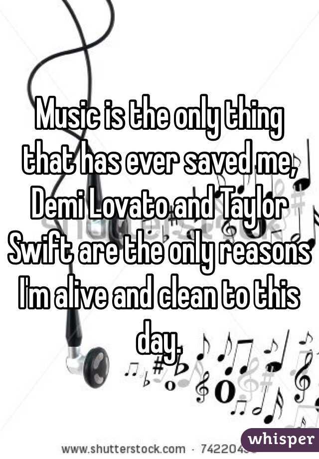 Music is the only thing that has ever saved me, Demi Lovato and Taylor Swift are the only reasons I'm alive and clean to this day. 