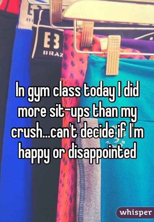 In gym class today I did more sit-ups than my crush...can't decide if I'm happy or disappointed
