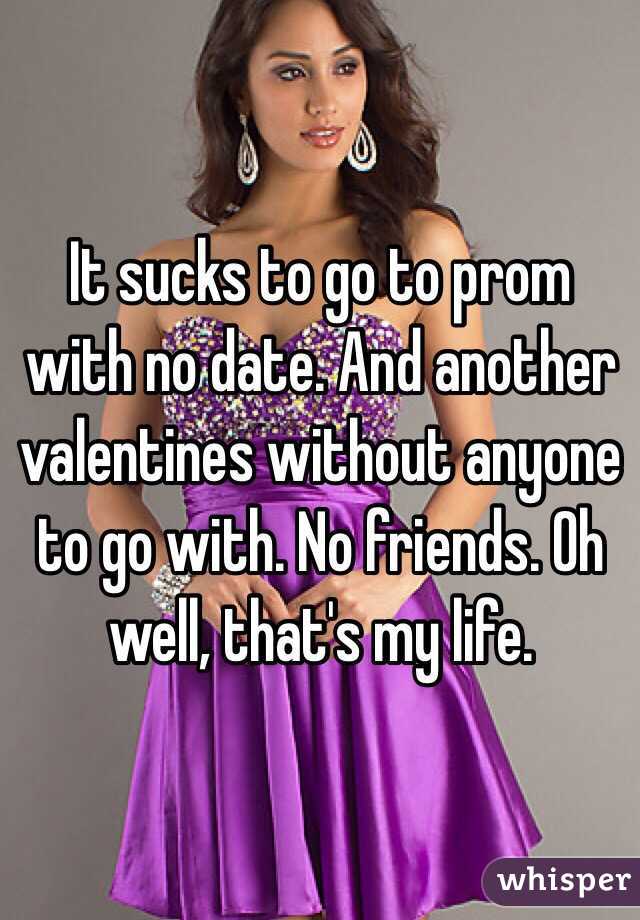 It sucks to go to prom with no date. And another valentines without anyone to go with. No friends. Oh well, that's my life.