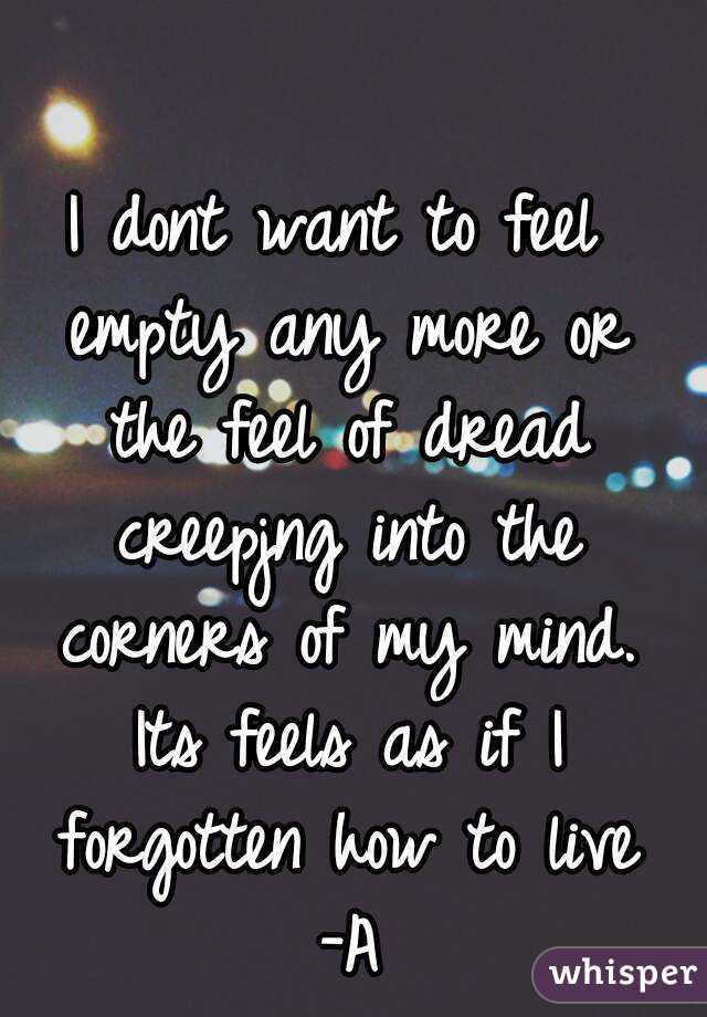 I dont want to feel empty any more or the feel of dread creepjng into the corners of my mind. Its feels as if I forgotten how to live -A