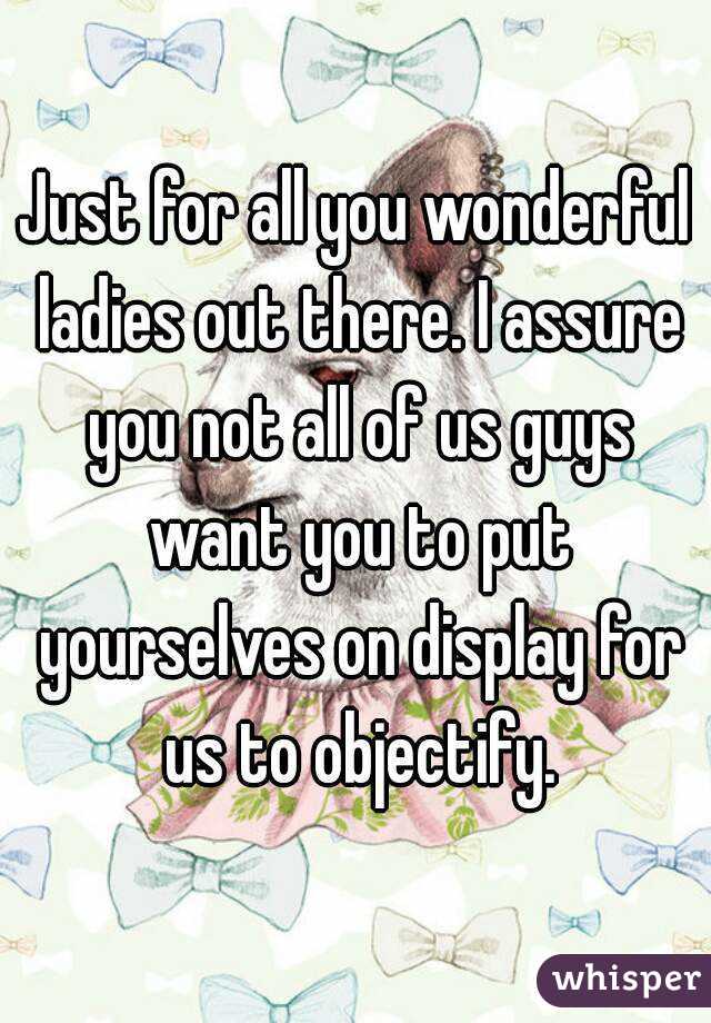 Just for all you wonderful ladies out there. I assure you not all of us guys want you to put yourselves on display for us to objectify.