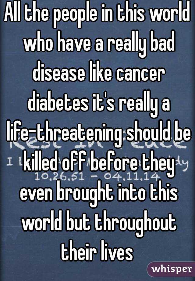 All the people in this world who have a really bad disease like cancer diabetes it's really a life-threatening should be killed off before they even brought into this world but throughout their lives 