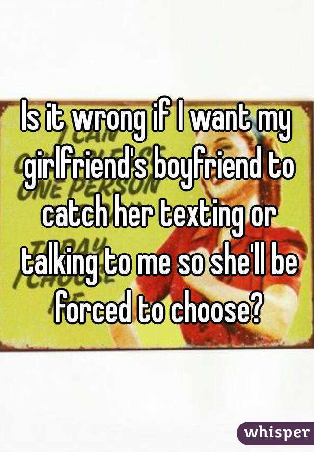 Is it wrong if I want my girlfriend's boyfriend to catch her texting or talking to me so she'll be forced to choose?