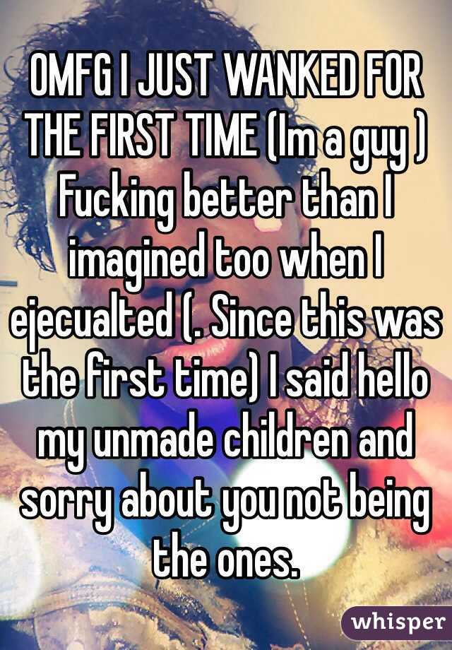 OMFG I JUST WANKED FOR THE FIRST TIME (Im a guy ) Fucking better than I imagined too when I ejecualted (. Since this was the first time) I said hello my unmade children and sorry about you not being the ones. 