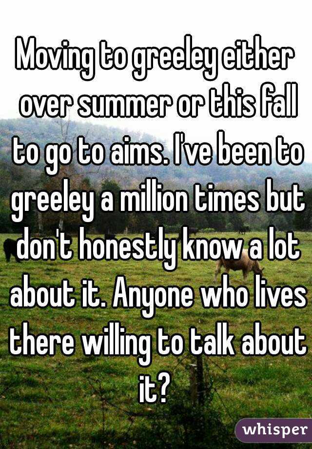 Moving to greeley either over summer or this fall to go to aims. I've been to greeley a million times but don't honestly know a lot about it. Anyone who lives there willing to talk about it? 