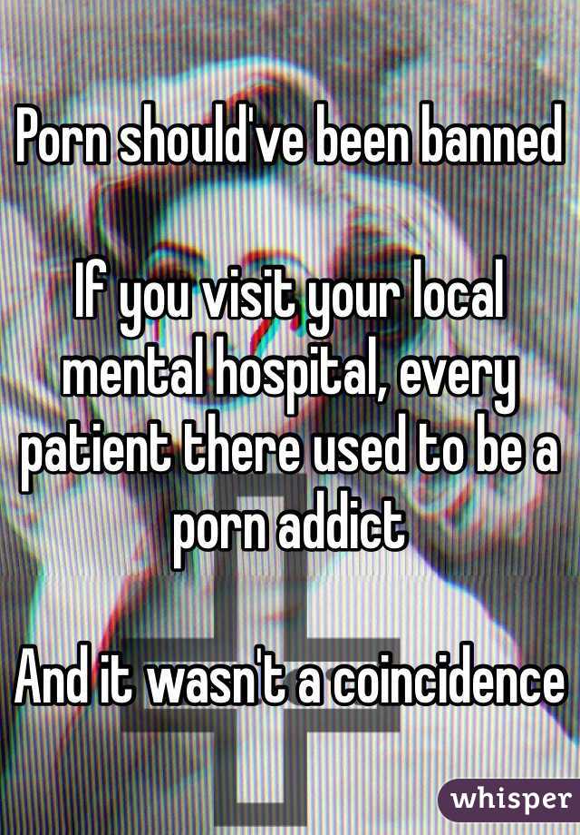 Porn should've been banned 

If you visit your local mental hospital, every patient there used to be a porn addict

And it wasn't a coincidence 