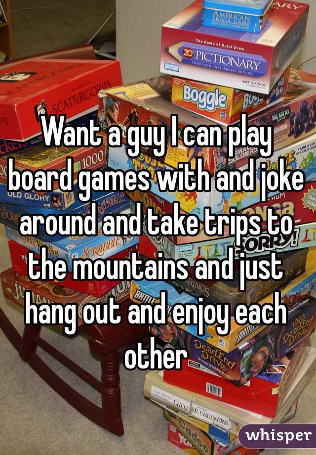 Want a guy I can play board games with and joke around and take trips to the mountains and just hang out and enjoy each other