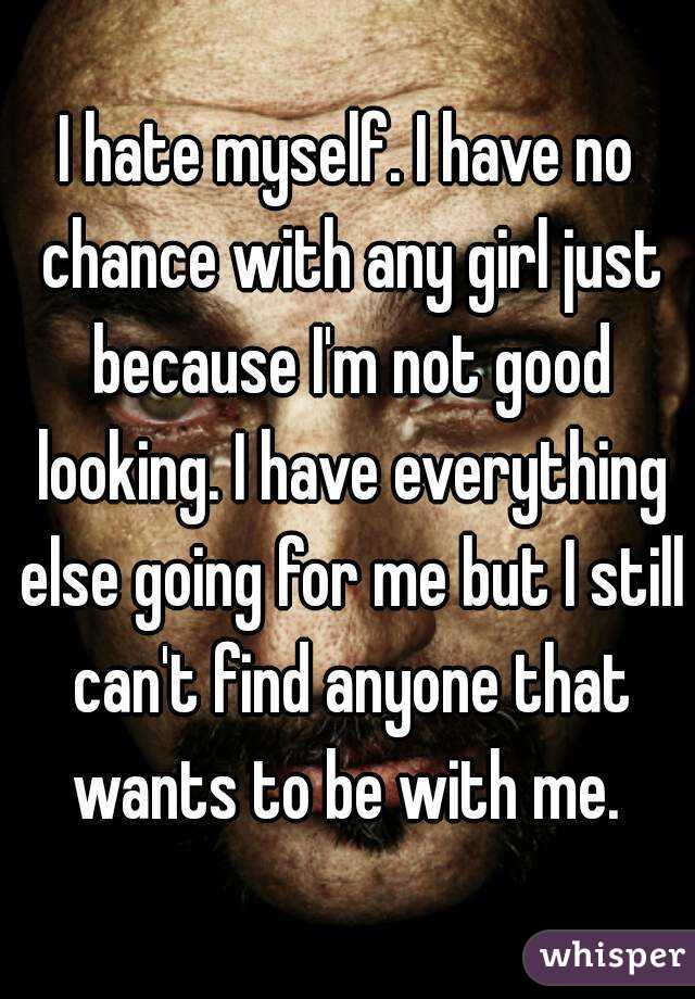 I hate myself. I have no chance with any girl just because I'm not good looking. I have everything else going for me but I still can't find anyone that wants to be with me. 