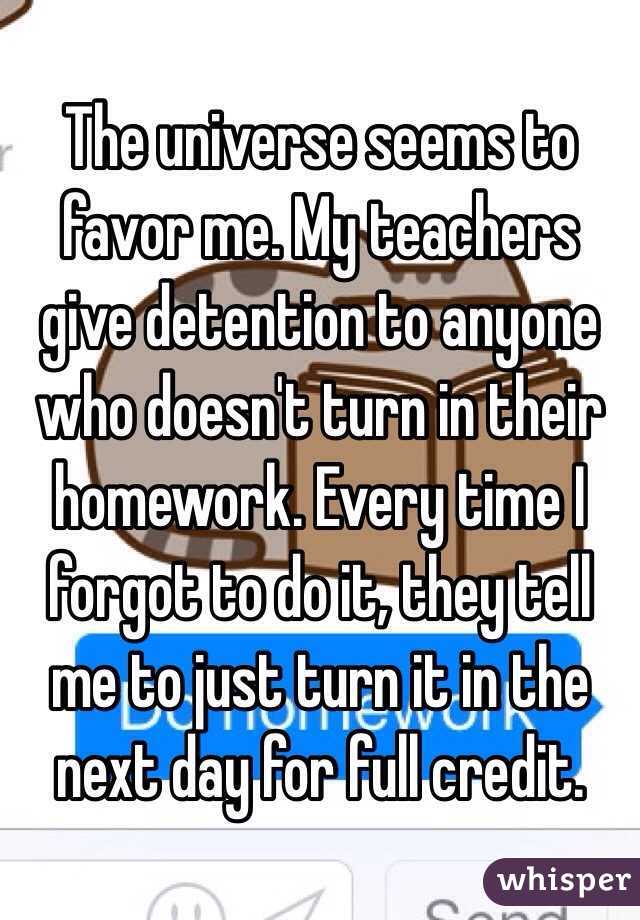 The universe seems to favor me. My teachers give detention to anyone who doesn't turn in their homework. Every time I forgot to do it, they tell me to just turn it in the next day for full credit.