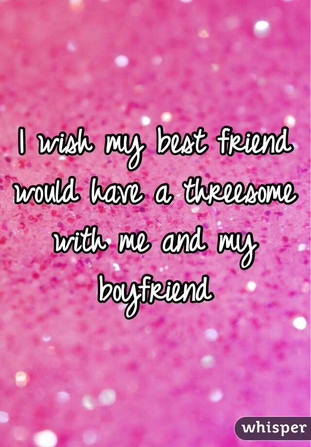 I wish my best friend would have a threesome with me and my boyfriend 