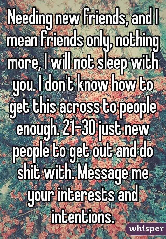 Needing new friends, and I mean friends only, nothing more, I will not sleep with you. I don't know how to get this across to people enough. 21-30 just new people to get out and do shit with. Message me your interests and intentions. 