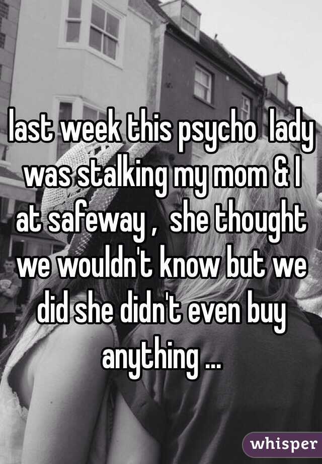 last week this psycho  lady was stalking my mom & I  at safeway ,  she thought we wouldn't know but we did she didn't even buy anything ... 