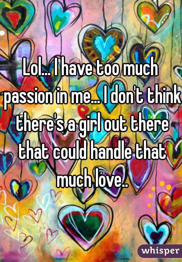 Lol... I have too much passion in me... I don't think there's a girl out there that could handle that much love..