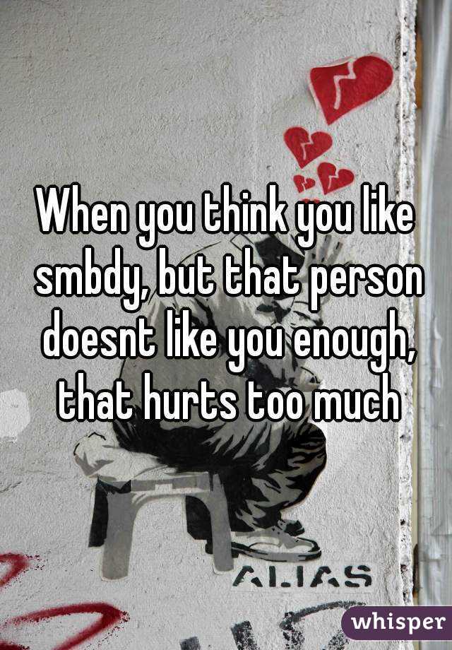 When you think you like smbdy, but that person doesnt like you enough, that hurts too much